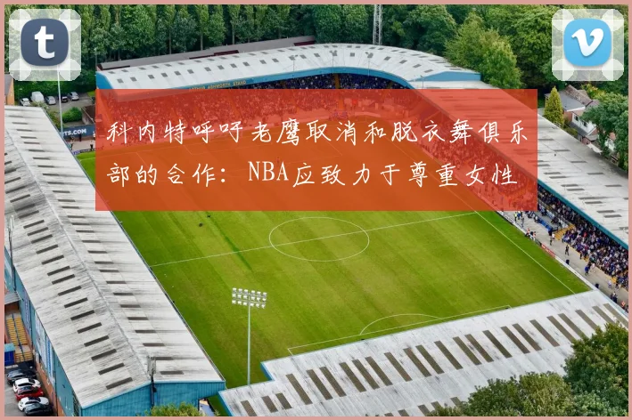 科内特呼吁老鹰取消和脱衣舞俱乐部的合作：NBA应致力于尊重女性