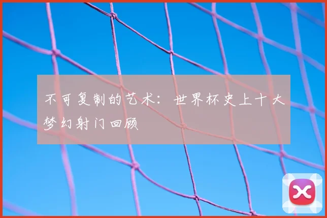 不可复制的艺术：世界杯史上十大梦幻射门回顾