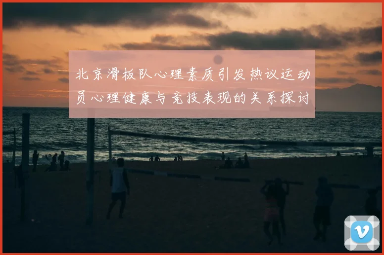 北京滑板队心理素质引发热议运动员心理健康与竞技表现的关系探讨