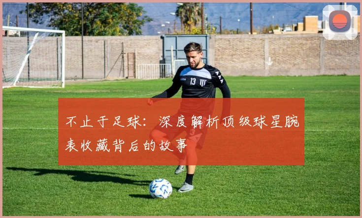 不止于足球:深度解析顶级球星腕表收藏背后的故事