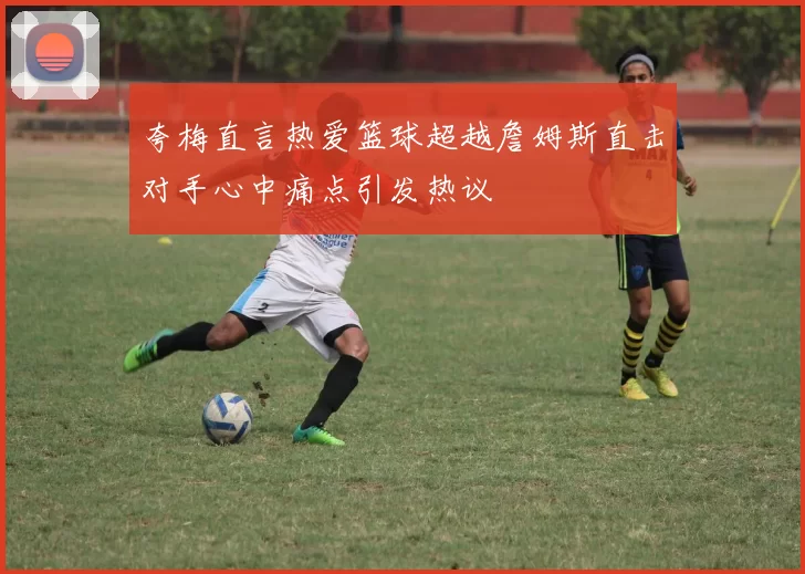 夸梅直言热爱篮球超越詹姆斯直击对手心中痛点引发热议