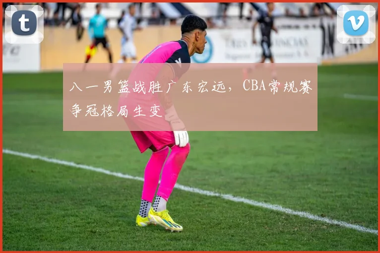 八一男篮战胜广东宏远，CBA常规赛争冠格局生变