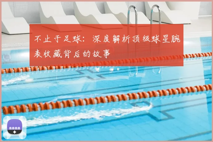 不止于足球:深度解析顶级球星腕表收藏背后的故事