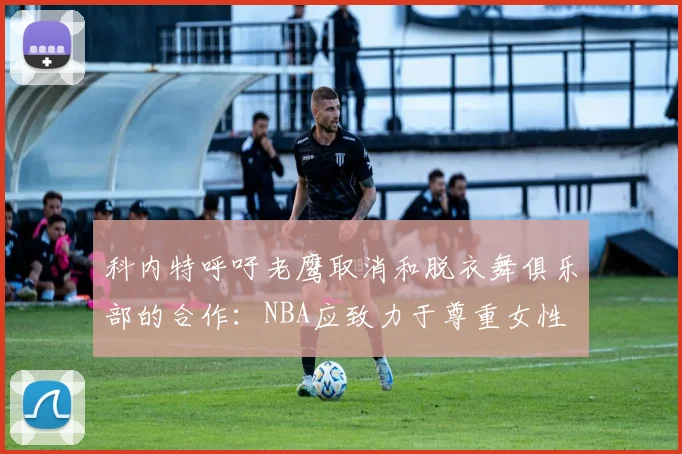 科内特呼吁老鹰取消和脱衣舞俱乐部的合作:NBA应致力于尊重女性