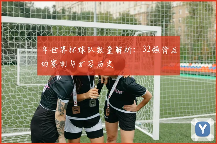 年世界杯球队数量解析：32强背后的赛制与扩容历史