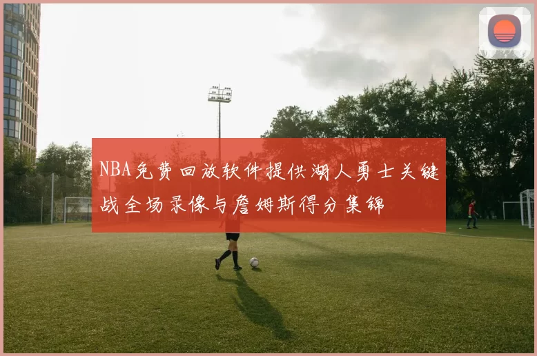 NBA免费回放软件提供湖人勇士关键战全场录像与詹姆斯得分集锦