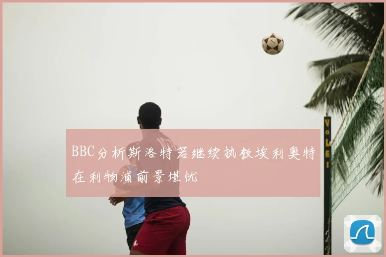 BBC分析斯洛特若继续执教埃利奥特在利物浦前景堪忧