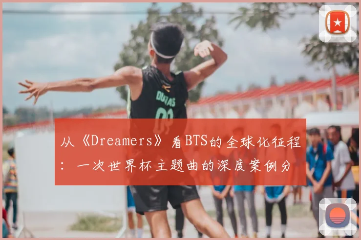 从《Dreamers》看BTS的全球化征程：一次世界杯主题曲的深度案例分析