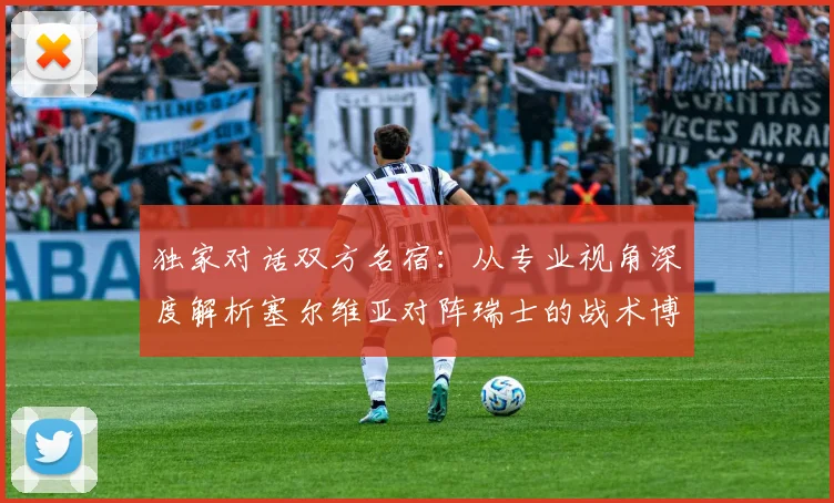 独家对话双方名宿:从专业视角深度解析塞尔维亚对阵瑞士的战术博弈