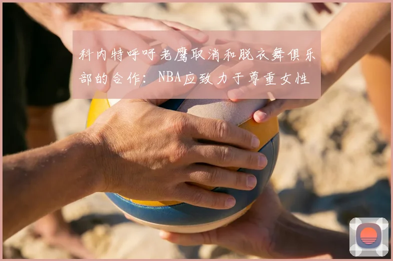 科内特呼吁老鹰取消和脱衣舞俱乐部的合作：NBA应致力于尊重女性