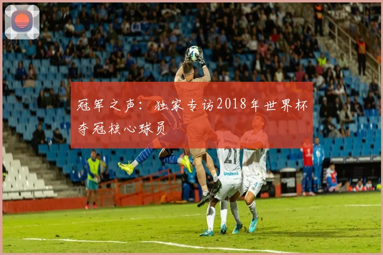 冠军之声:独家专访2018年世界杯夺冠核心球员