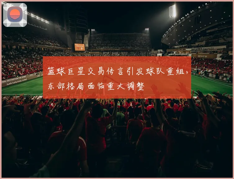 篮球巨星交易传言引发球队重组，东部格局面临重大调整