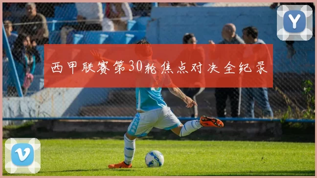西甲联赛第30轮焦点对决全纪录