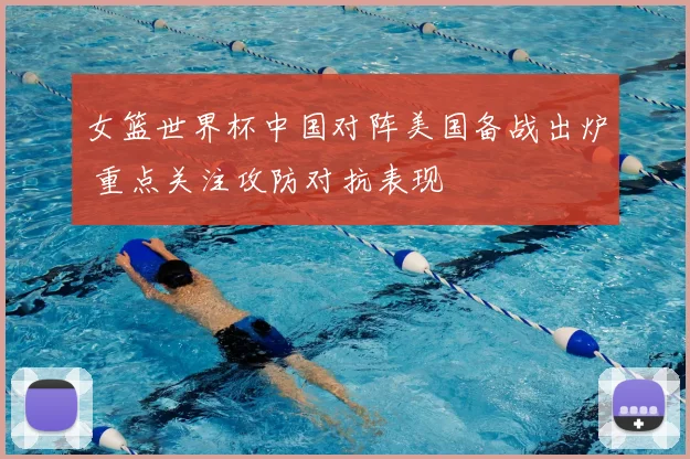 女篮世界杯中国对阵美国备战出炉 重点关注攻防对抗表现