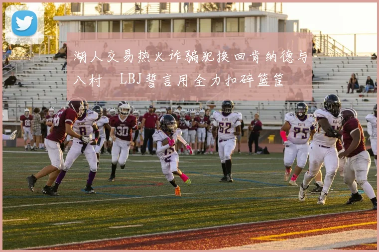 湖人交易热火诈骗犯换回肯纳德与八村塁LBJ誓言用全力扣碎篮筐