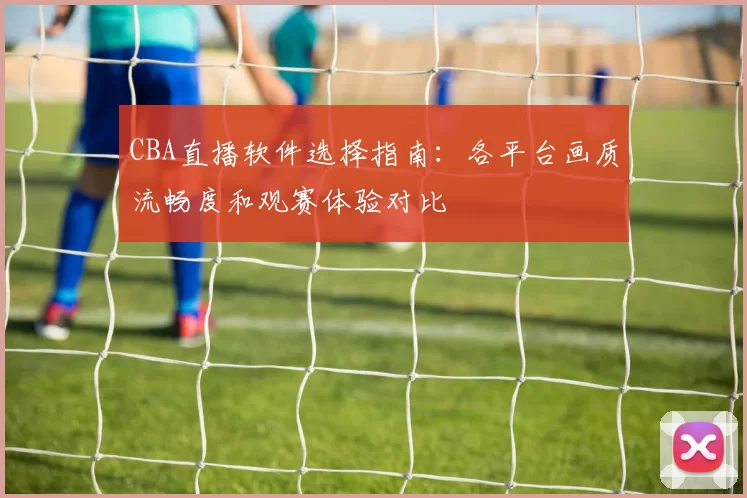 CBA直播软件选择指南：各平台画质流畅度和观赛体验对比