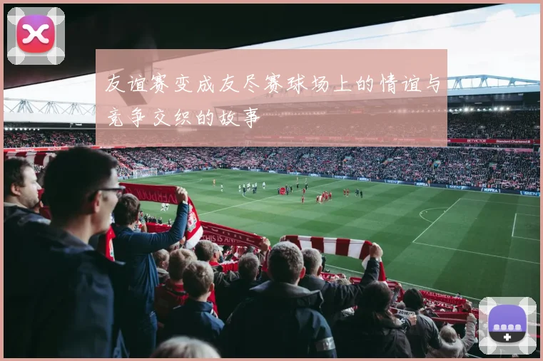 友谊赛变成友尽赛球场上的情谊与竞争交织的故事