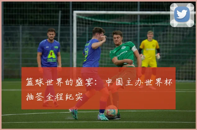 篮球世界的盛宴：中国主办世界杯抽签全程纪实