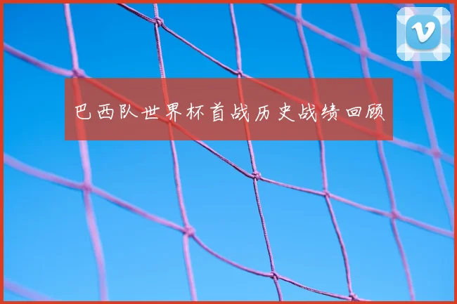 巴西队世界杯首战历史战绩回顾