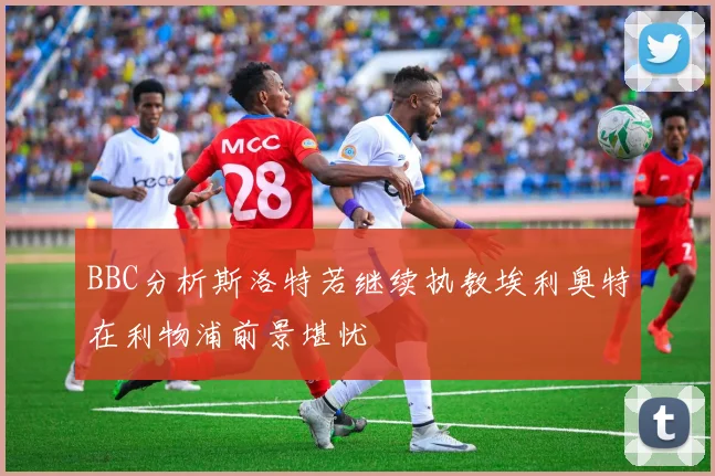 BBC分析斯洛特若继续执教埃利奥特在利物浦前景堪忧