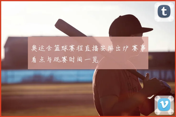 奥运会篮球赛程直播安排出炉 赛事看点与观赛时间一览